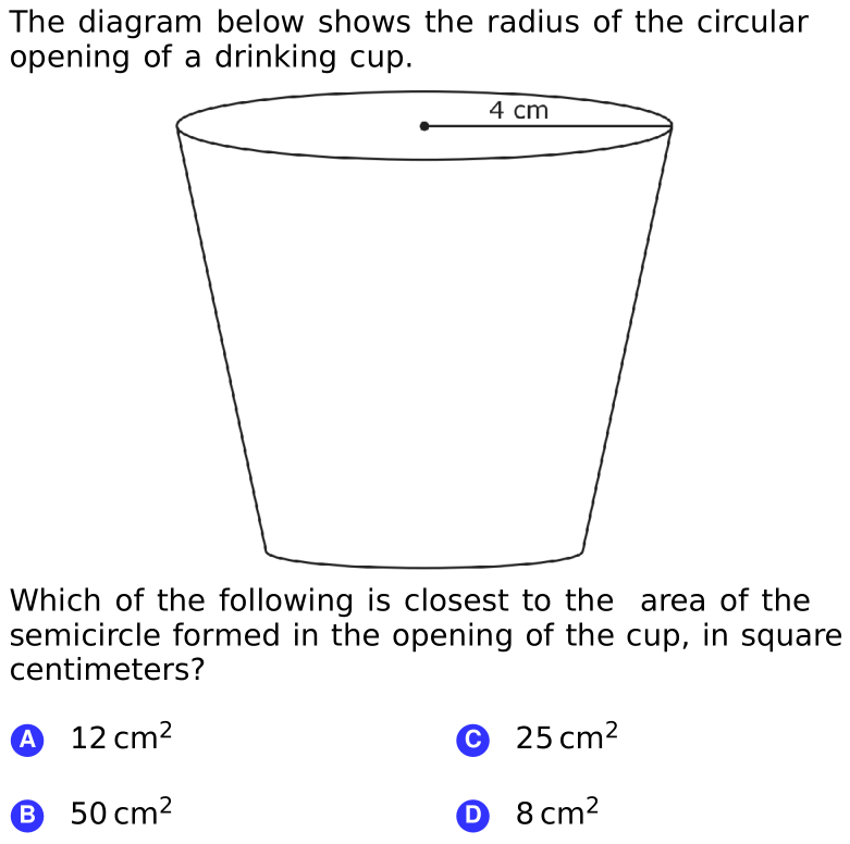 The diagram below shows the radius of the circular
opening of a drinking cup.
4 cm
Which of the following is closest to the area of the
semicircle formed in the opening of the cup, in square
centimeters?
A 12 cm2
© 25 cm2
B 50 cm2
O 8 cm²
