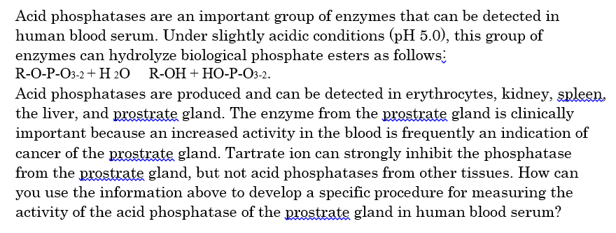 Acid phosphatases are an important group of enzymes that can be detected in
human blood serum. Under slightly acidic conditions (pH 5.0), this group of
enzymes can hydrolyze biological phosphate esters as follows
R-0-P-Oз-2 + H 20 R-OH + HO-P-Оз-2.
Acid phosphatases are produced and can be detected in erythrocytes, kidney, spleen.
the liver, and prostrate gland. The enzyme from the prostrate gland is clinically
important because an increased activity in the blood is frequently an indication of
cancer of the prostrate gland. Tartrate ion can strongly inhibit the phosphatase
from the prostrate gland, but not acid phosphatases from other tissues. How can
you use the information above to develop a specific procedure for measuring the
activity of the acid phosphatase of the prostrate gland in human blood serum?
