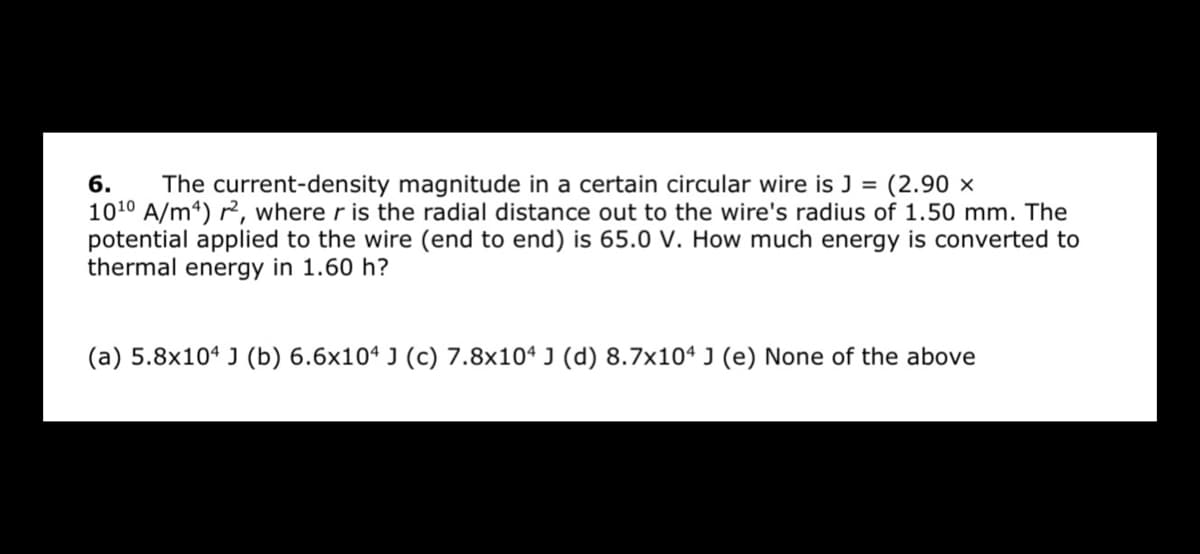 6.
1010 A/m4) r2, where r is the radial distance out to the wire's radius of 1.50 mm. The
potential applied to the wire (end to end) is 65.0 V. How much energy is converted to
thermal energy in 1.60 h?
The current-density magnitude in a certain circular wire is J = (2.90 ×
(a) 5.8x10ª J (b) 6.6x10ª J (c) 7.8x10ª J (d) 8.7x10ª J (e) None of the above
