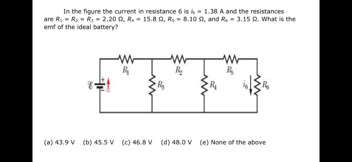In the figure the current in resistance 6 is i6 = 1.38 A and the resistances
are R1 = R2 = R3 = 2.20 N, R4 = 15.8 N, R5 = 8.10 N, and R6 = 3.15 N. What is the
emf of the ideal battery?
R
R2
R
R4
(a) 43.9 V
(b) 45.5 V
(c) 46.8 V
(d) 48.0 V
(e) None of the above
十下
