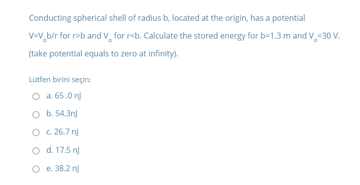 Conducting spherical shell of radius b, located at the origin, has a potential
V=V,b/r for r>b and V, for r<b. Calculate the stored energy for b=1.3 m and V=30 V.
(take potential equals to zero at infinity).
