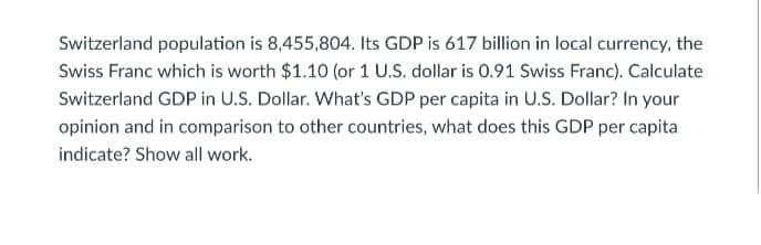 Switzerland population is 8,455,804. Its GDP is 617 billion in local currency, the
Swiss Franc which is worth $1.10 (or 1 U.S. dollar is 0.91 Swiss Franc). Calculate
Switzerland GDP in U.S. Dollar. What's GDP per capita in U.S. Dollar? In your
opinion and in comparison to other countries, what does this GDP per capita
indicate? Show all work.
