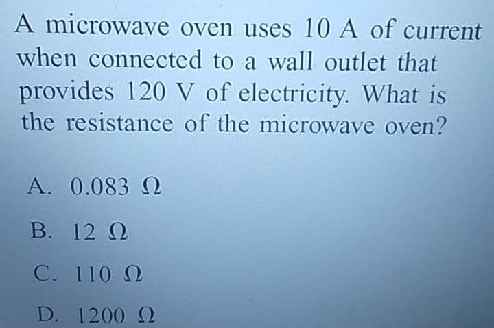 A microwave oven uses 10 A of current
when connected to a wall outlet that
provides 120 V of electricity. What is
the resistance of the microwave oven?
A. 0.083 Ω
Β.
12 Ω
C.
110 Ω
D. 1200 Ω