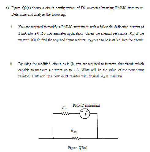 a) Figure Q2(a) shows a circuit configuration of DC ammeter by using PMMC instrument.
Determine and analyze the following:
i You are required to modify a PMMC instrument with a full-scale deflection current of
2 mA into a 0-150 mA ammeter application. Given the internal resistance, Rm of the
meter is 100 2, find the required shunt resistor, Rsh need to be installed into the circuit.
ii
By using the modified circuit as in (), you are required to improve that circuit which
capable to measure a current up to 1 A. What will be the vahe of the new shunt
resistor? Hint: add up a new shunt resistor with original R, is maintain
PMMC instrument
Rsh
ww
Figure Q2(a)

