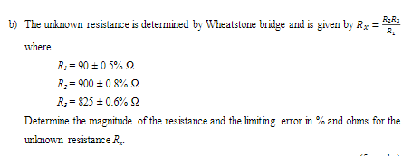 b) The unknown resistance is determined by Wheatstone bridge and is given by Rx =
R.
where
R; = 90 = 0.5% 2
R; = 900 = 0.8% 2
R; = 825 = 0.6% 2
Determine the magnitude of the resistance and the limiting error in % and ohms for the
unknown resistance R.
