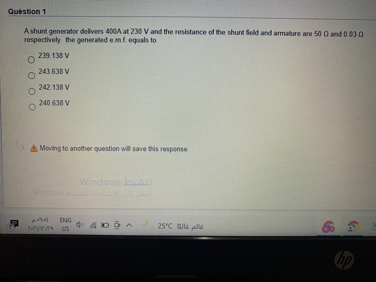 Quèstion 1
A shunt generator delivers 400A at 230 V and the resistance of the shunt field and armature are 50 Q and 0.03 O
respectively. the generated e.m.f. equals to
239.138 V
243.638 V
242.138 V
240.638 V
5A Moving to another question will save this response.
Windows bu
Windows LE J
ENG
25°C WLc pilt
US
np
