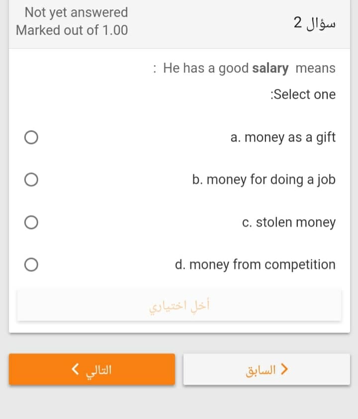 Not yet answered
سؤال 2
Marked out of 1.00
: He has a good salary means
:Select one
a. money as a gift
b. money for doing a job
c. stolen money
d. money from competition
أخل اختياري
التالي (
السابق
