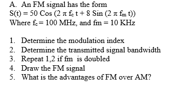 A. An FM signal has the form
S(t) = 50 Cos (2 a fe t+ 8 Sin (2 n fm t))
Where fe= 100 MHz, and fm = 10 KHz
%3D
1. Determine the modulation index
2. Determine the transmitted signal bandwidth
3. Repeat 1,2 if fm is doubled
4. Draw the FM signal
5. What is the advantages of FM over AM?
