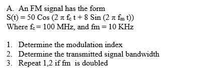 A. An FM signal has the form
S(t) = 50 Cos (2 a fet + 8 Sin (2 a fm t))
Where fe= 100 MHz, and fm = 10 KHz
1. Determine the modulation index
2. Determine the transmitted signal bandwidth
3. Repeat 1,2 if fm is doubled

