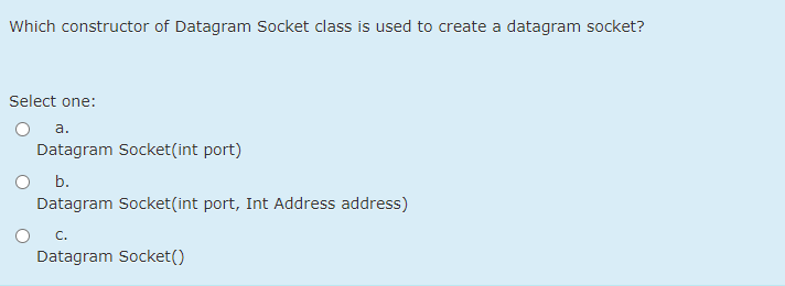 Which constructor of Datagram Socket class is used to create a datagram socket?
Select one:
а.
Datagram Socket(int port)
b.
Datagram Socket(int port, Int Address address)
C.
Datagram Socket()
