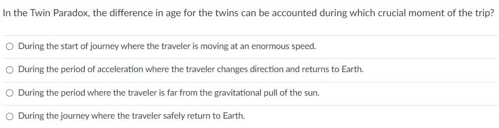 In the Twin Paradox, the difference in age for the twins can be accounted during which crucial moment of the trip?
O During the start of journey where the traveler is moving at an enormous speed.
O During the period of acceleration where the traveler changes direction and returns to Earth.
O During the period where the traveler is far from the gravitational pull of the sun.
O During the journey where the traveler safely return to Earth.