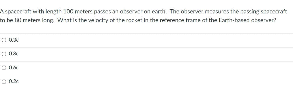 A spacecraft with length 100 meters passes an observer on earth. The observer measures the passing spacecraft
to be 80 meters long. What is the velocity of the rocket the reference frame of the Earth-based observer?
O 0.3c
O 0.8c
O 0.6c
O 0.2c