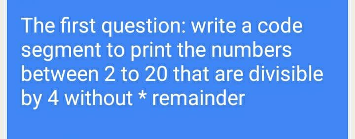 The first question: write a code
segment to print the numbers
between 2 to 20 that are divisible
by 4 without * remainder
