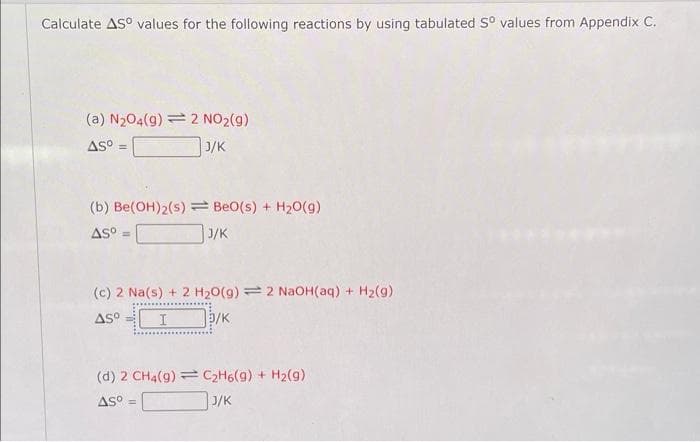 Calculate AS° values for the following reactions by using tabulated Sº values from Appendix C.
(a) N₂04(9) = 2 NO₂(g)
AS⁰ =
J/K
(b) Be(OH)2(s)
AS⁰ =
Be0(s) + H₂O(g)
J/K
(c) 2 Na(s) + 2 H₂O(g) 2 NaOH(aq) + H₂(g)
AS I
5/K
(d) 2 CH4(9) C₂H6(9) + H₂(g)
Asº
J/K