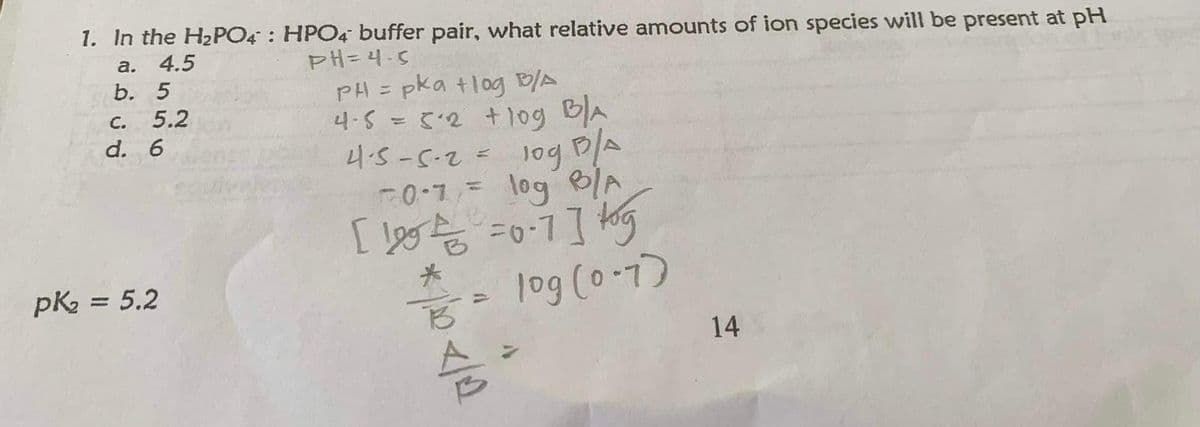 1. In the H₂PO4
a.
4.5
b.
5
5.2
C.
d. 6
pk₂ = 5.2
HPO4 buffer pair, what relative amounts of ion species will be present at pH
PH=4-5
PH = pka +log B/A
4-5 = 5.2 + log B/A
4-5-5-2 = 10g B/A
50-7= log B/A
[100 = 0·7] tog
= log (0-7)
*/00</0
B
슴
1
14