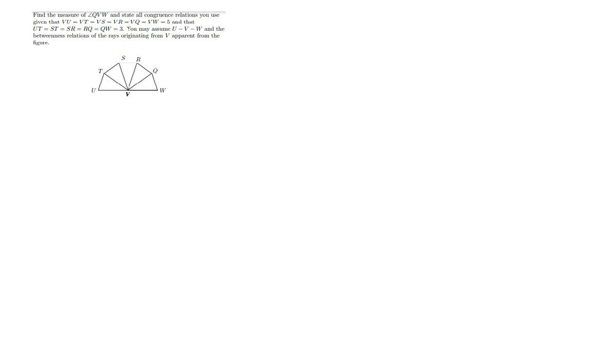 Find the measure of ZQVW and state all congruence relations you use
given that VU – VT - VS - VR - VQ - VW - 5 and that
UT = ST = SR = RQ = Qw = 3. You may assume U – V - W and the
betweenness relations of the rays originating from V apparent from the
figure.
