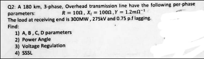 Q2: A 180 km, 3-phase, Overhead transmission line have the following per-phase
parameters:
R = 100, X, = 100n, Y 1.2mn-
%3D
The load at receiving end is 300MW, 275kV and 0.75 p.f lagging.
Find:
1) A, B, C, D parameters
2) Power Angle
3) Voltage Regulation
4) SSSL
