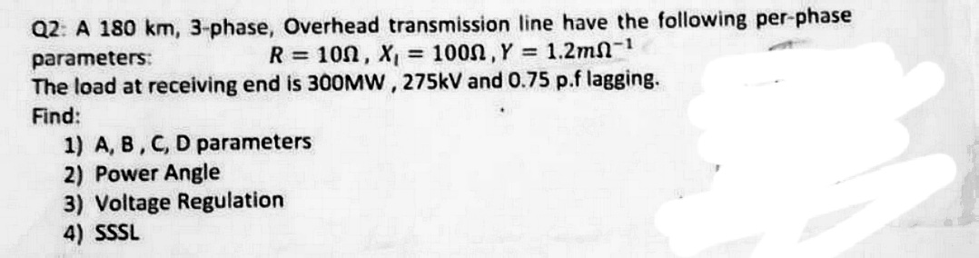 Q2: A 180 km, 3-phase, Overhead transmission line have the following per-phase
parameters:
R = 100, X, = 100n, Y = 1.2mn-1
The load at receiving end is 30OMW, 275kV and 0.75 p.f lagging.
Find:
1) A, B, C, D parameters
2) Power Angle
3) Voltage Regulation
4) SSSL
