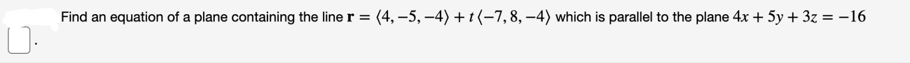 Find an equation of a plane containing the line r = (4, –5, –4) + t (–7, 8, –4) which is parallel to the plane 4x + 5y + 3z = -16
