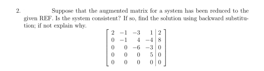 2.
Suppose that the augmented matrix for a system has been reduced to the
given REF. Is the system consistent? If so, find the solution using backward substitu-
tion; if not explain why.
2 -1 -3
0 -1
12
4 -4 8
0 -6 -3 0
50
0 0
