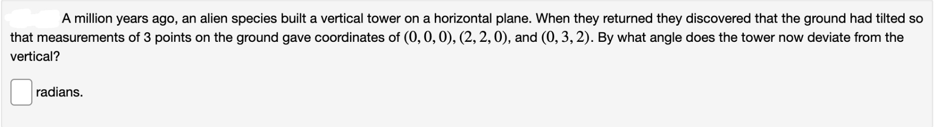 A million years ago, an alien species built a vertical tower on a horizontal plane. When they returned they discovered that the ground had tilted so
that measurements of 3 points on the ground gave coordinates of (0, 0, 0), (2, 2,0), and (0, 3, 2). By what angle does the tower now deviate from the
vertical?
radians.
