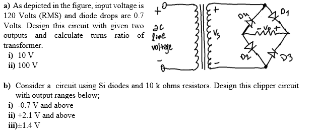 a) As depicted in the figure, input voltage is
120 Volts (RMS) and diode drops are 0.7
Volts. Design this circuit with given two c
outputs and calculate turns ratio of live
transformer.
voltage
i) 10 V
ii) 100 V
ха
D₁
D3
b) Consider a circuit using Si diodes and 10 k ohms resistors. Design this clipper circuit
with output ranges below;
i) -0.7 V and above
ii) +2.1 V and above
iii) ±1.4 V