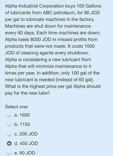 Alpha-Industrial Corporation buys 100 Gallons
of lubricants from ABC petroleum, for 90 JOD
per gal to lubricate machines in the factory.
Machines are shut down for maintenance
every 60 days. Each time machines are down;
Alpha loses 8000 JOD in missed profits from
products that were not made. It costs 1000
JOD of cleaning agents every shutdown.
Alpha is considering a new lubricant from
Alpha that will minimize maintenance to 4
times per year. In addition, only 100 gal of the
new lubricant is needed (instead of 60 gal).
What is the highest price per gal Alpha should
pay for the new lube?
Select one:
a. 1600
b. 1150
c. 200 JOD
d. 450 JOD
e. 90 JOD
