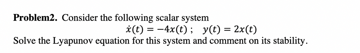 Problem2. Consider the following scalar system
*(t) = -4x(t) ; y(t) = 2x(t)
Solve the Lyapunov equation for this system and comment on its stability.
