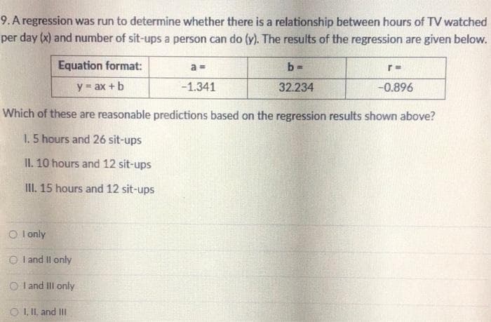 9. A regression was run to determine whether there is a relationship between hours of TV watched
per day (x) and number of sit-ups a person can do (y). The results of the regression are given below.
Equation format:
a =
b =
y = ax + b
-1.341
32.234
-0.896
Which of these are reasonable predictions based on the regression results shown above?
1.5 hours and 26 sit-ups
II. 10 hours and 12 sit-ups
III. 15 hours and 12 sit-ups
O l only
O I and Il only
O l and III only
O I, II, and II
