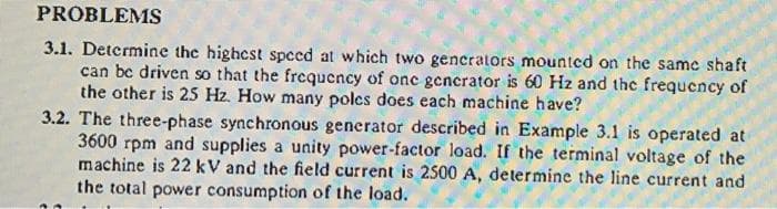 PROBLEMS
3.1. Determine the highest speed at which two generators mounted on the same shaft
can bc driven so that the frequency of onc gencrator is 60 Hz and the frequency of
the other is 25 Hz. How many polcs does each machine have?
3.2. The three-phase synchronous generator described in Example 3.1 is operated at
3600 rpm and supplies a unity power-factor load. If the terminal voltage of the
machine is 22 kV and the field current is 2500 A, determine the line current and
the total power consumption of the load.

