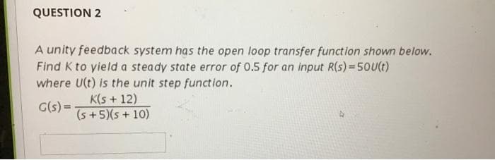 QUESTION 2
A unity feedback system has the open loop transfer function shown below.
Find K to yield a steady state error of 0.5 for an input R(s) = 50U(t)
where U(t) is the unit step function.
K(s + 12)
G(s) =-
(s +5)(s + 10)
