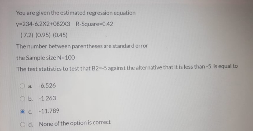 You are given the estimated regression equation
y=234-6.2X2+082X3 R-Square%-D0.42
(7.2) (0.95) (0.45)
The number between parentheses are standard error
the Sample size N=100
The test statistics to test that B2=-5 against the alternative that it is less than -5 is equal to
O a. -6.526
O b. -1.263
C.
-11.789
d. None of the option is correct
