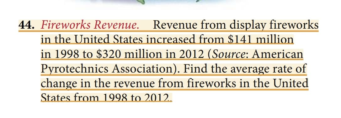 44. Fireworks Revenue. Revenue from display fireworks
in the United States increased from $141 million
in 1998 to $320 million in 2012 (Source: American
Pyrotechnics Association). Find the average rate of
change in the revenue from fireworks in the United
States from 1998 to 2012.
