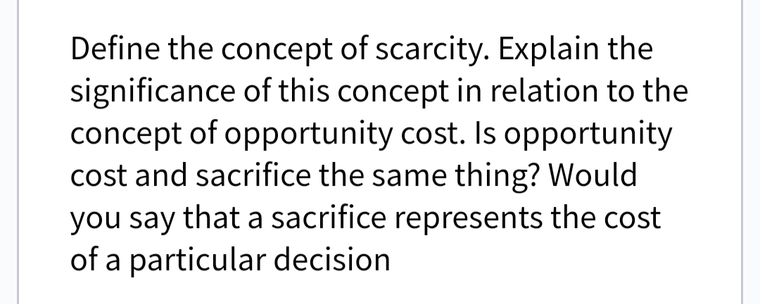 Define the concept of scarcity. Explain the
significance of this concept in relation to the
concept of opportunity cost. Is opportunity
cost and sacrifice the same thing? Would
you say that a sacrifice represents the cost
of a particular decision