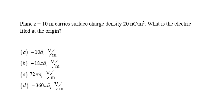 Plane z = 10 m carries surface charge density 20 nC/m². What is the electric
filed at the origin?
(a) -10a. Vm
(b) -187à. V
(c) 72лâ. Vm
(d) -360лâ. Vm