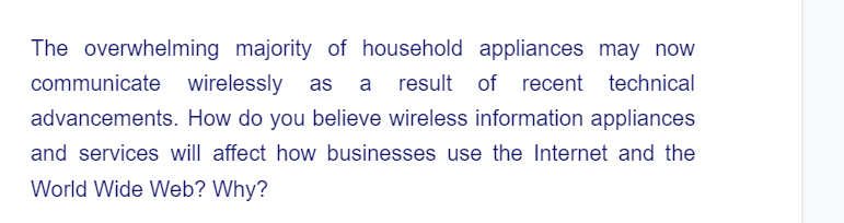 The overwhelming majority of household appliances may now
communicate wirelessly as a result of recent
of recent technical
advancements. How do you believe wireless information appliances
and services will affect how businesses use the Internet and the
World Wide Web? Why?