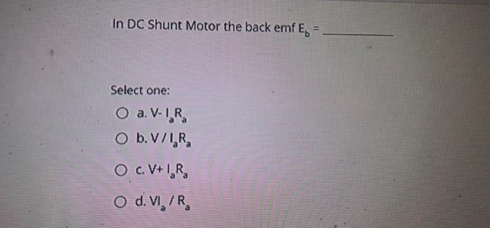 In DC Shunt Motor the back emf E. =
Select one:
O a. V-IR
O b. V/I.R₂
O C. V+ I₂R₂
O d. VI /R₂