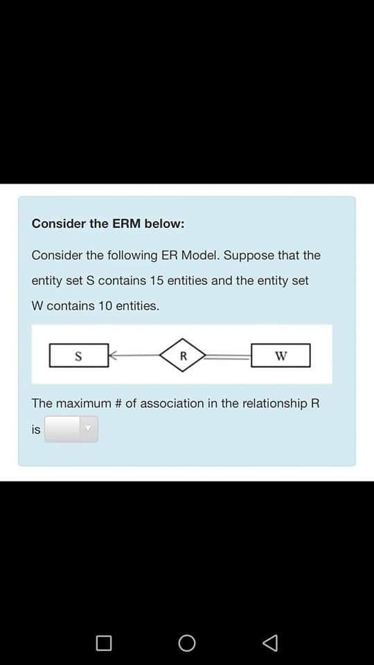 Consider the ERM below:
Consider the following ER Model. Suppose that the
entity set S contains 15 entities and the entity set
W contains 10 entities.
R
W
The maximum # of association in the relationship R
is
