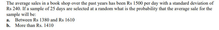 The average sales in a book shop over the past years has been Rs 1500 per day with a standard deviation of
Rs 240. If a sample of 25 days are selected at a random what is the probability that the average sale for the
sample will be:
a. Between Rs 1380 and Rs 1610
b. More than Rs. 1410
