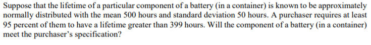 Suppose that the lifetime of a particular component of a battery (in a container) is known to be approximately
normally distributed with the mean 500 hours and standard deviation 50 hours. A purchaser requires at least
95 percent of them to have a lifetime greater than 399 hours. Will the component of a battery (in a container)
meet the purchaser's specification?
