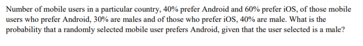 Number of mobile users in a particular country, 40% prefer Android and 60% prefer iOS, of those mobile
users who prefer Android, 30% are males and of those who prefer iOS, 40% are male. What is the
probability that a randomly selected mobile user prefers Android, given that the user selected is a male?
