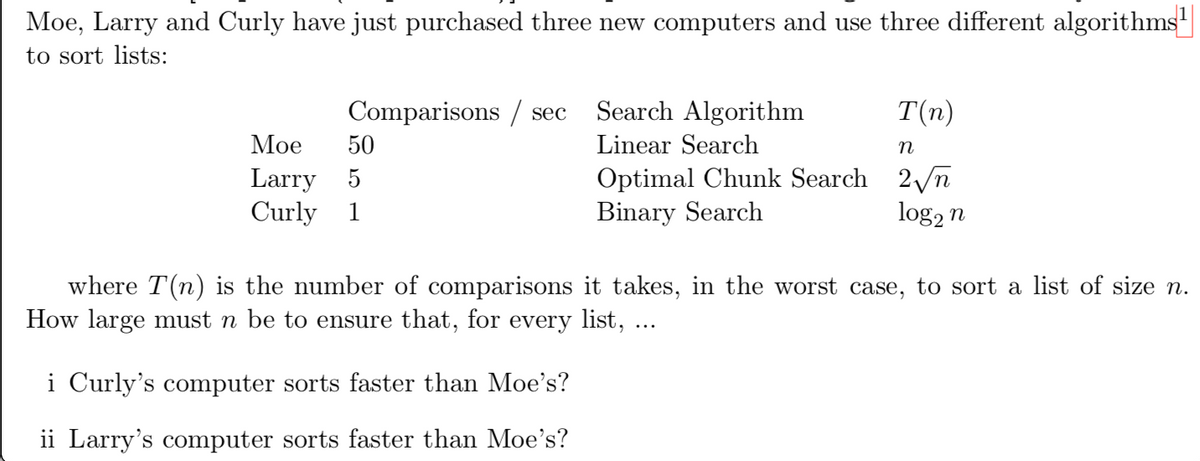 Moe, Larry and Curly have just purchased three new computers and use three different algorithms
to sort lists:
Comparisons / sec
Search Algorithm
T(n)
Мое
50
Linear Search
n
Larry 5
Curly 1
Optimal Chunk Search 2/n
Binary Search
log2 n
where T(n) is the number of comparisons it takes, in the worst case, to sort a list of size n.
How large must n be to ensure that, for every list, ...
i Curly's computer sorts faster than Moe's?
ii Larry's computer sorts faster than Moe's?
