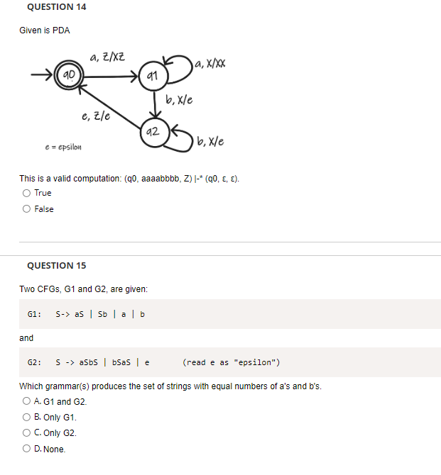 QUESTION 14
Given is PDA
a, Z/xZ
90
ja, x/xx
91
b, X/e
e, z/e
92
b, X/e
e = epsilon
This is a valid computation: (q0, aaaabbbb, Z) |-* (q0, ɛ, E).
O True
False
QUESTION 15
Two CFGS, G1 and G2, are given:
S-> as | Sb | a | b
G1:
and
G2:
S -> asbs | bSas | e
(read e as "epsilon")
Which grammar(s) produces the set of strings with equal numbers of a's and b's.
O A. G1 and G2.
B. Only G1.
OC. Only G2.
O D. None.
