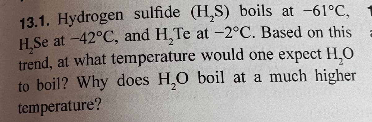 13.1. Hydrogen sulfide (H₂S) boils at -61°C,
H₂Se at -42°C, and H₂Te at -2°C. Based on this
trend, at what temperature would one expect H₂O
to boil? Why does H₂O boil at a much higher
temperature?
