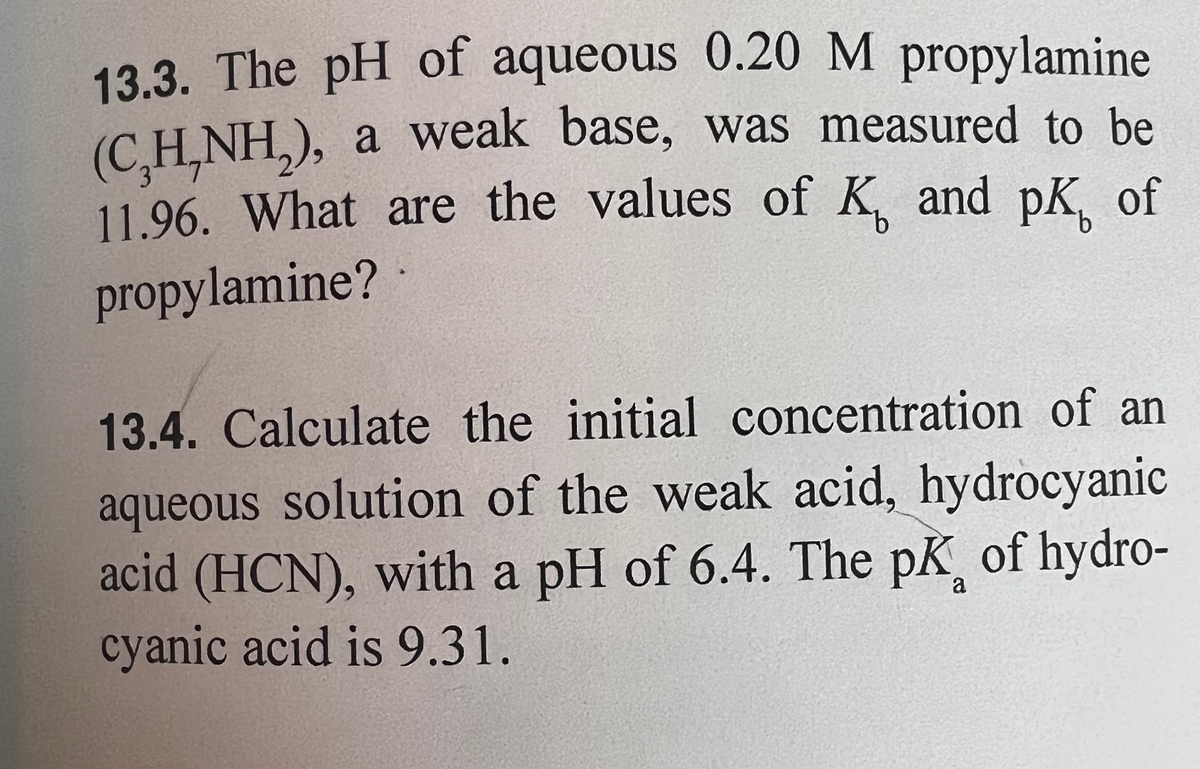 13.3. The pH of aqueous 0.20 M propylamine
(C₂H,NH₂), a weak base, was measured to be
11.96. What are the values of K and pK of
propylamine?
13.4. Calculate the initial concentration of an
aqueous solution of the weak acid, hydrocyanic
acid (HCN), with a pH of 6.4. The pk of hydro-
cyanic acid is 9.31.
a