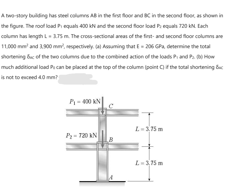 A two-story building has steel columns AB in the first floor and BC in the second floor, as shown in
the figure. The roof load P1 equals 400 kN and the second floor load P2 equals 720 kN. Each
column has length L = 3.75 m. The cross-sectional areas of the first- and second floor columns are
11,000 mm? and 3,900 mm?, respectively. (a) Assuming that E = 206 GPa, determine the total
shortening Sac of the two columns due to the combined action of the loads P1 and P2. (b) How
much additional load Po can be placed at the top of the column (point C) if the total shortening Sac
is not to exceed 4.0 mm?
P = 400 kN
L = 3.75 m
P2 = 720 kN
L = 3.75 m
