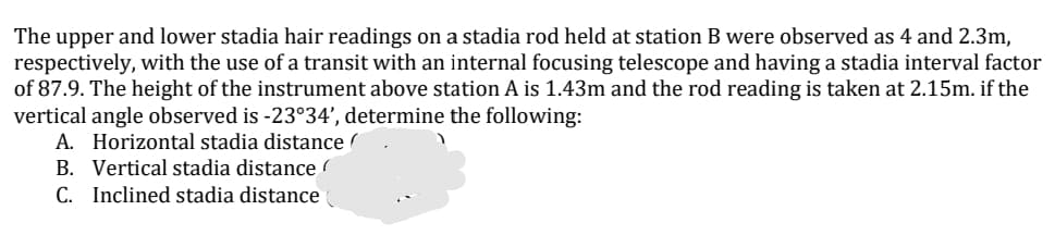 The upper and lower stadia hair readings on a stadia rod held at station B were observed as 4 and 2.3m,
respectively, with the use of a transit with an internal focusing telescope and having a stadia interval factor
of 87.9. The height of the instrument above station A is 1.43m and the rod reading is taken at 2.15m. if the
vertical angle observed is -23°34', determine the following:
A. Horizontal stadia distance (
B. Vertical stadia distance
C. Inclined stadia distance
