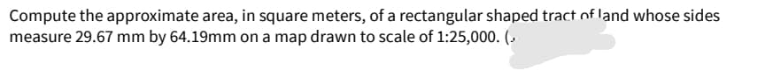 Compute the approximate area, in square meters, of a rectangular shaped tract of land whose sides
measure 29.67 mm by 64.19mm on a map drawn to scale of 1:25,000. (-
