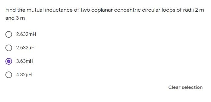 Find the mutual inductance of two coplanar concentric circular loops of radii 2 m
and 3 m
O 2.632mH
2.632µH
3.63mH
O 4.32µH
Clear selection
