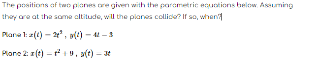 The positions of two planes are given with the parametric equations below. Assuming
they are at the same altitude, will the planes collide? If so, when?
Plane 1: x (t) = 2t², y(t) = 4t - 3
Plane 2: x (t) = +² +9, y(t) = 3t